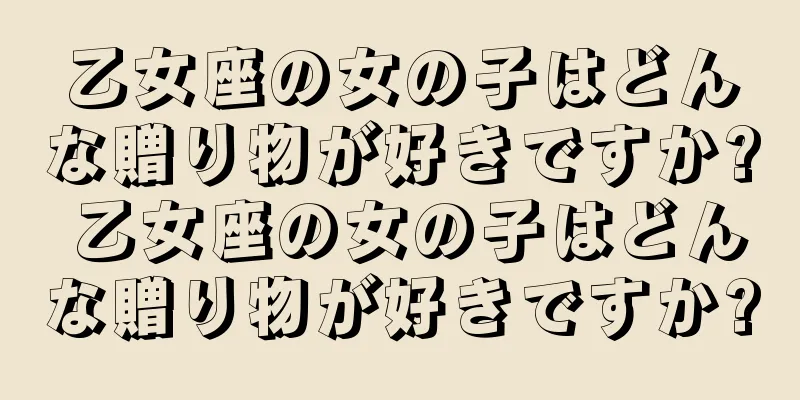 乙女座の女の子はどんな贈り物が好きですか? 乙女座の女の子はどんな贈り物が好きですか?