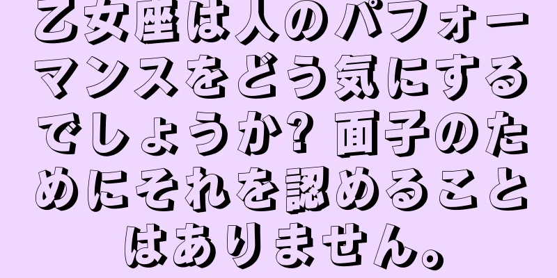 乙女座は人のパフォーマンスをどう気にするでしょうか? 面子のためにそれを認めることはありません。