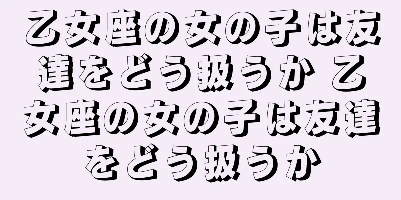 乙女座の女の子は友達をどう扱うか 乙女座の女の子は友達をどう扱うか