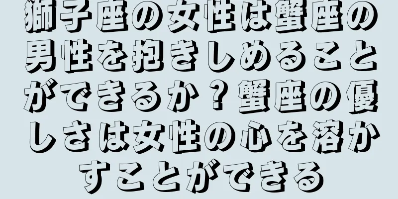 獅子座の女性は蟹座の男性を抱きしめることができるか？蟹座の優しさは女性の心を溶かすことができる