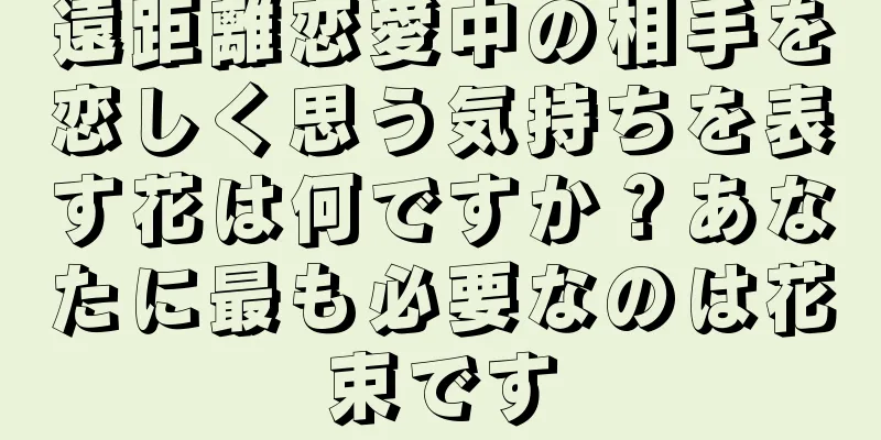遠距離恋愛中の相手を恋しく思う気持ちを表す花は何ですか？あなたに最も必要なのは花束です