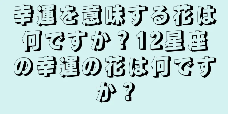 幸運を意味する花は何ですか？12星座の幸運の花は何ですか？