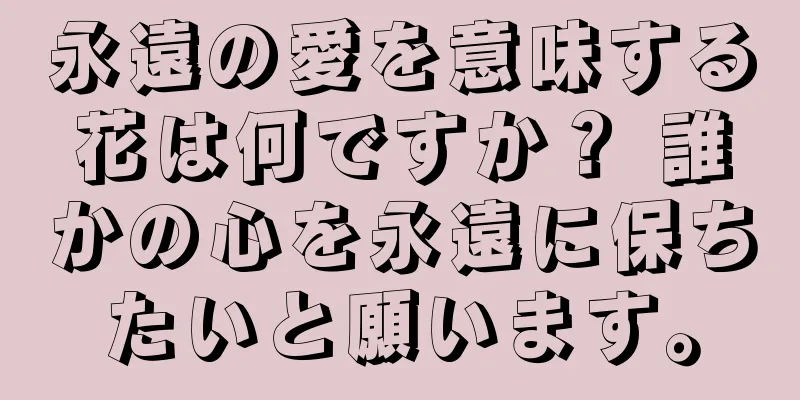 永遠の愛を意味する花は何ですか？ 誰かの心を永遠に保ちたいと願います。