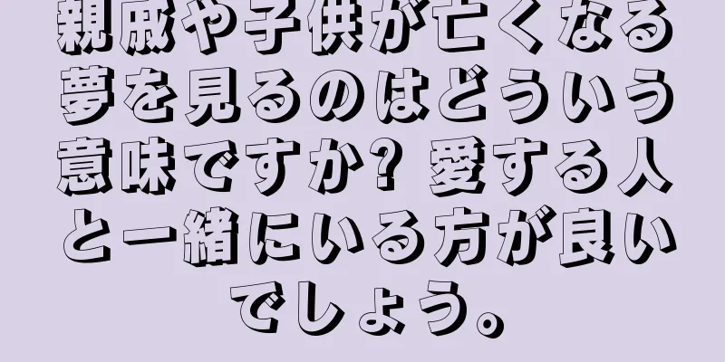 親戚や子供が亡くなる夢を見るのはどういう意味ですか? 愛する人と一緒にいる方が良いでしょう。