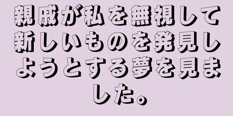 親戚が私を無視して新しいものを発見しようとする夢を見ました。