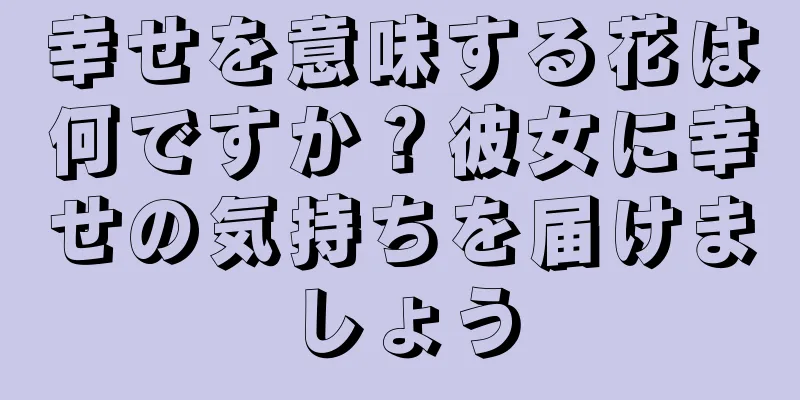 幸せを意味する花は何ですか？彼女に幸せの気持ちを届けましょう