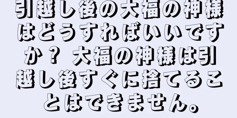 引越し後の大福の神様はどうすればいいですか？ 大福の神様は引越し後すぐに捨てることはできません。