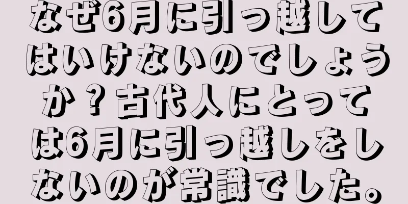 なぜ6月に引っ越してはいけないのでしょうか？古代人にとっては6月に引っ越しをしないのが常識でした。