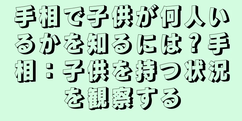 手相で子供が何人いるかを知るには？手相：子供を持つ状況を観察する