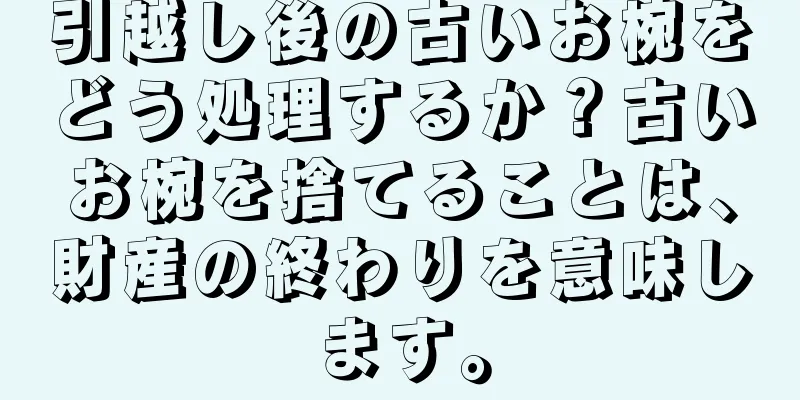 引越し後の古いお椀をどう処理するか？古いお椀を捨てることは、財産の終わりを意味します。