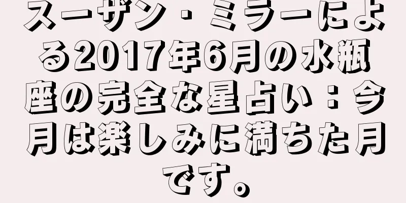 スーザン・ミラーによる2017年6月の水瓶座の完全な星占い：今月は楽しみに満ちた月です。