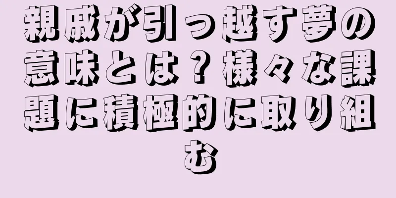 親戚が引っ越す夢の意味とは？様々な課題に積極的に取り組む