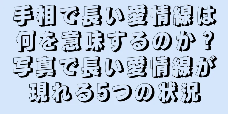 手相で長い愛情線は何を意味するのか？写真で長い愛情線が現れる5つの状況