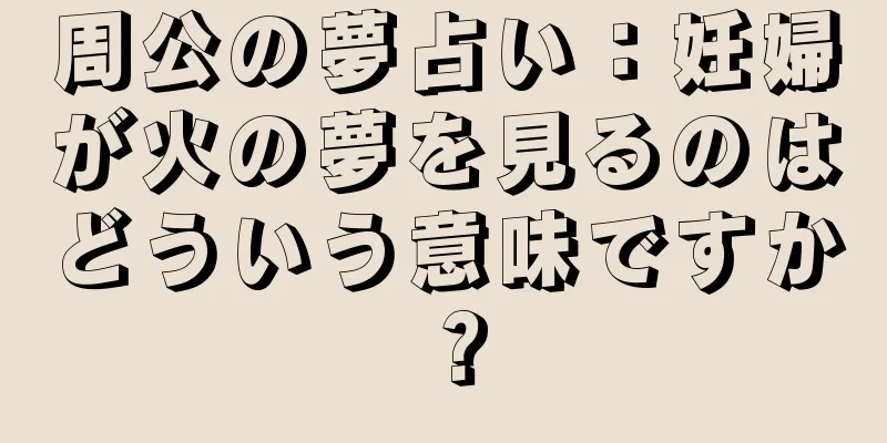 周公の夢占い：妊婦が火の夢を見るのはどういう意味ですか？