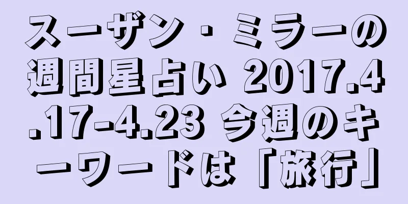 スーザン・ミラーの週間星占い 2017.4.17-4.23 今週のキーワードは「旅行」