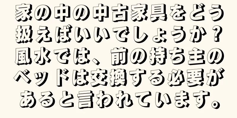 家の中の中古家具をどう扱えばいいでしょうか？風水では、前の持ち主のベッドは交換する必要があると言われています。
