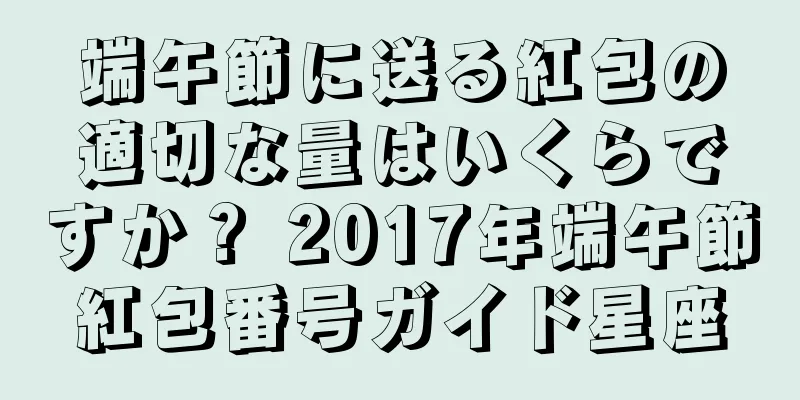 端午節に送る紅包の適切な量はいくらですか？ 2017年端午節紅包番号ガイド星座