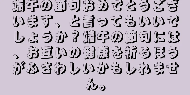 端午の節句おめでとうございます、と言ってもいいでしょうか？端午の節句には、お互いの健康を祈るほうがふさわしいかもしれません。