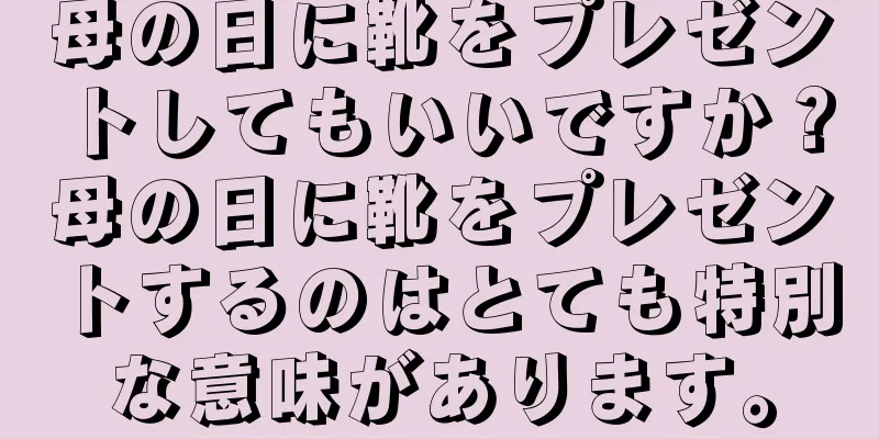 母の日に靴をプレゼントしてもいいですか？母の日に靴をプレゼントするのはとても特別な意味があります。