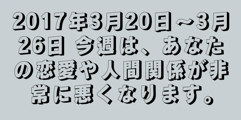 2017年3月20日～3月26日 今週は、あなたの恋愛や人間関係が非常に悪くなります。