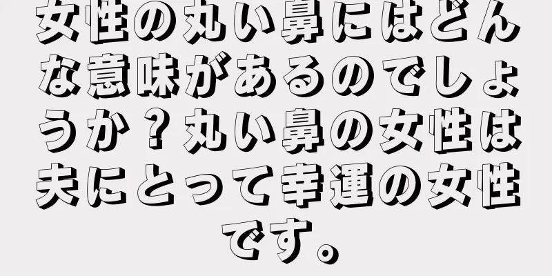 女性の丸い鼻にはどんな意味があるのでしょうか？丸い鼻の女性は夫にとって幸運の女性です。