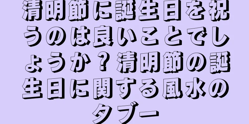 清明節に誕生日を祝うのは良いことでしょうか？清明節の誕生日に関する風水のタブー