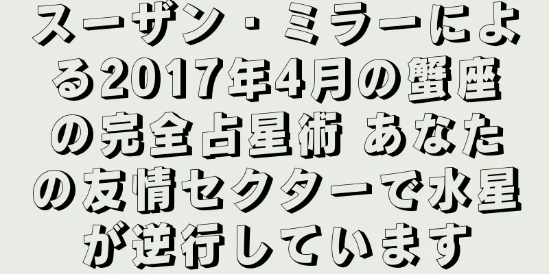 スーザン・ミラーによる2017年4月の蟹座の完全占星術 あなたの友情セクターで水星が逆行しています