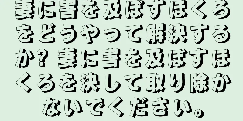 妻に害を及ぼすほくろをどうやって解決するか? 妻に害を及ぼすほくろを決して取り除かないでください。