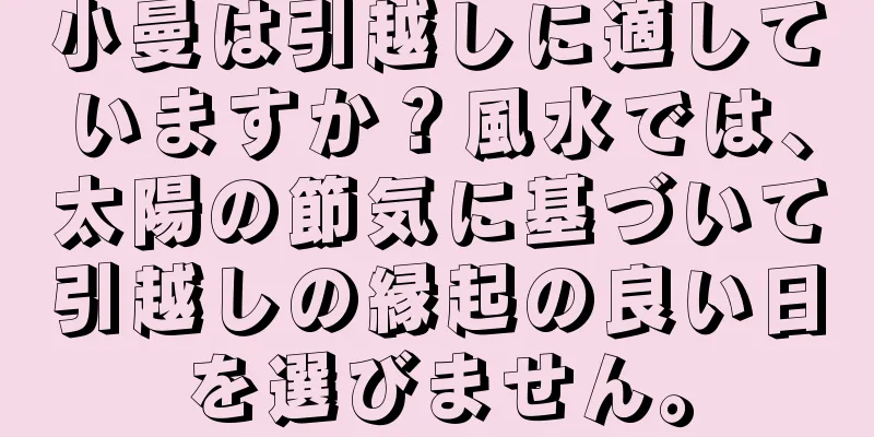 小曼は引越しに適していますか？風水では、太陽の節気に基づいて引越しの縁起の良い日を選びません。