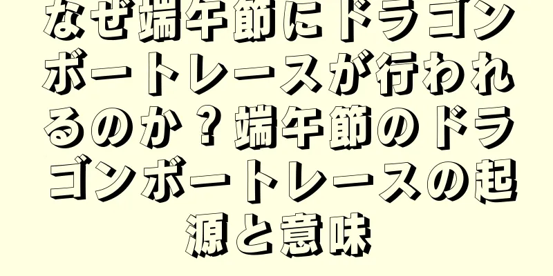 なぜ端午節にドラゴンボートレースが行われるのか？端午節のドラゴンボートレースの起源と意味