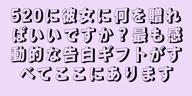 520に彼女に何を贈ればいいですか？最も感動的な告白ギフトがすべてここにあります