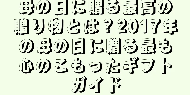 母の日に贈る最高の贈り物とは？2017年の母の日に贈る最も心のこもったギフトガイド