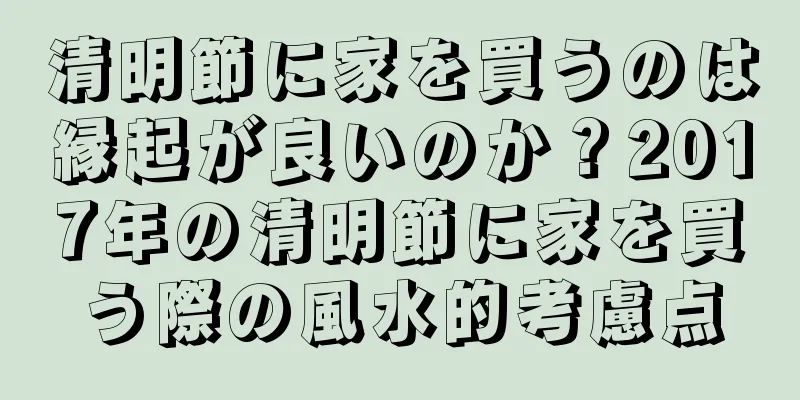 清明節に家を買うのは縁起が良いのか？2017年の清明節に家を買う際の風水的考慮点