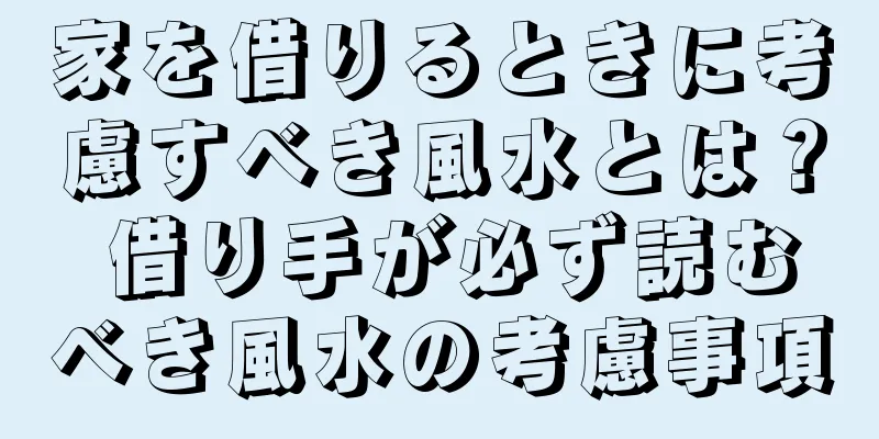 家を借りるときに考慮すべき風水とは？ 借り手が必ず読むべき風水の考慮事項