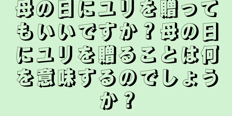 母の日にユリを贈ってもいいですか？母の日にユリを贈ることは何を意味するのでしょうか？