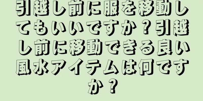 引越し前に服を移動してもいいですか？引越し前に移動できる良い風水アイテムは何ですか？