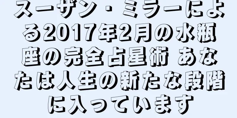 スーザン・ミラーによる2017年2月の水瓶座の完全占星術 あなたは人生の新たな段階に入っています