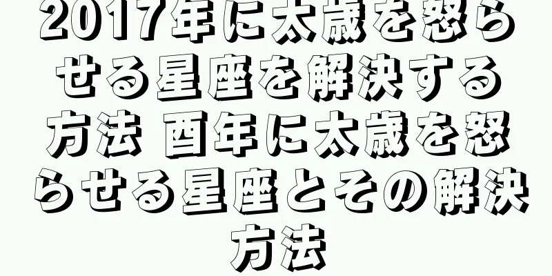 2017年に太歳を怒らせる星座を解決する方法 酉年に太歳を怒らせる星座とその解決方法