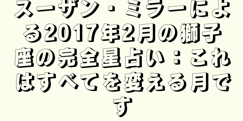 スーザン・ミラーによる2017年2月の獅子座の完全星占い：これはすべてを変える月です