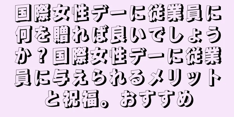 国際女性デーに従業員に何を贈れば良いでしょうか？国際女性デーに従業員に与えられるメリットと祝福。おすすめ