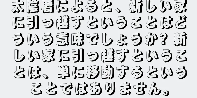 太陰暦によると、新しい家に引っ越すということはどういう意味でしょうか? 新しい家に引っ越すということは、単に移動するということではありません。
