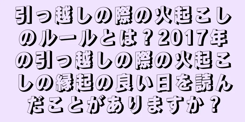 引っ越しの際の火起こしのルールとは？2017年の引っ越しの際の火起こしの縁起の良い日を読んだことがありますか？