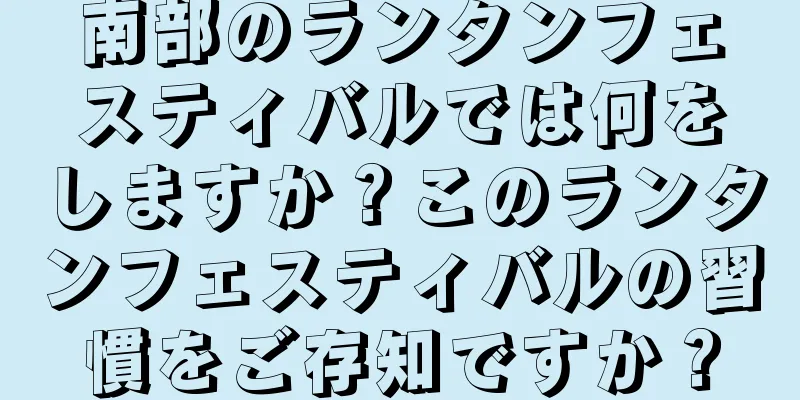 南部のランタンフェスティバルでは何をしますか？このランタンフェスティバルの習慣をご存知ですか？