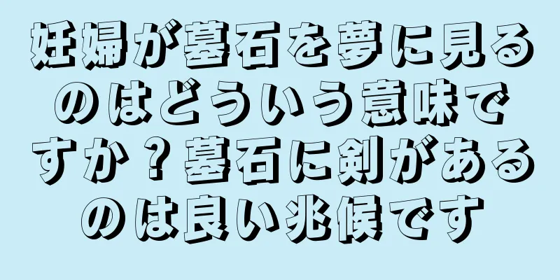 妊婦が墓石を夢に見るのはどういう意味ですか？墓石に剣があるのは良い兆候です