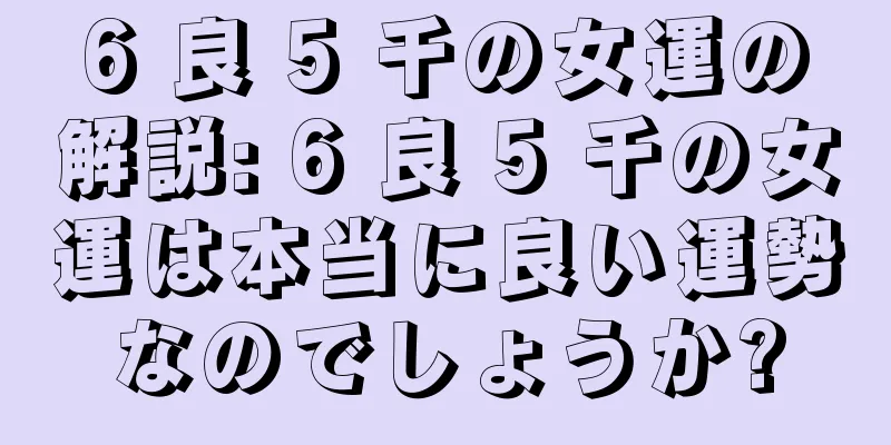 6 良 5 千の女運の解説: 6 良 5 千の女運は本当に良い運勢なのでしょうか?