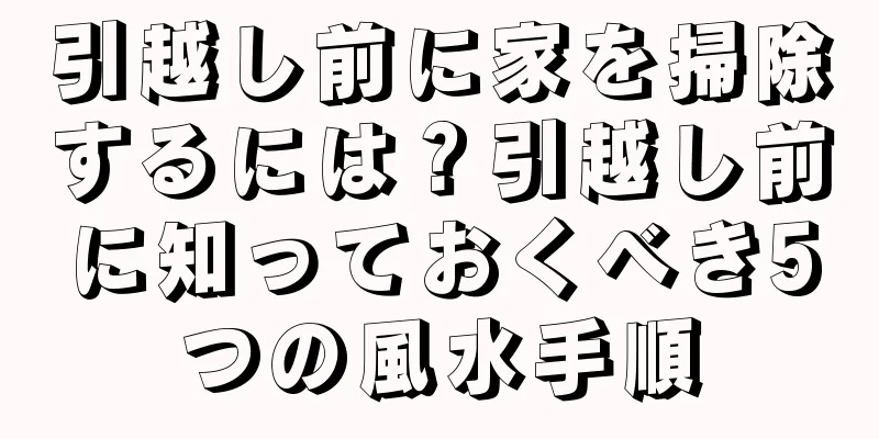 引越し前に家を掃除するには？引越し前に知っておくべき5つの風水手順