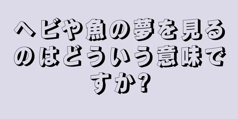 ヘビや魚の夢を見るのはどういう意味ですか?