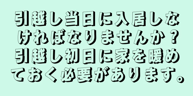 引越し当日に入居しなければなりませんか？引越し初日に家を暖めておく必要があります。