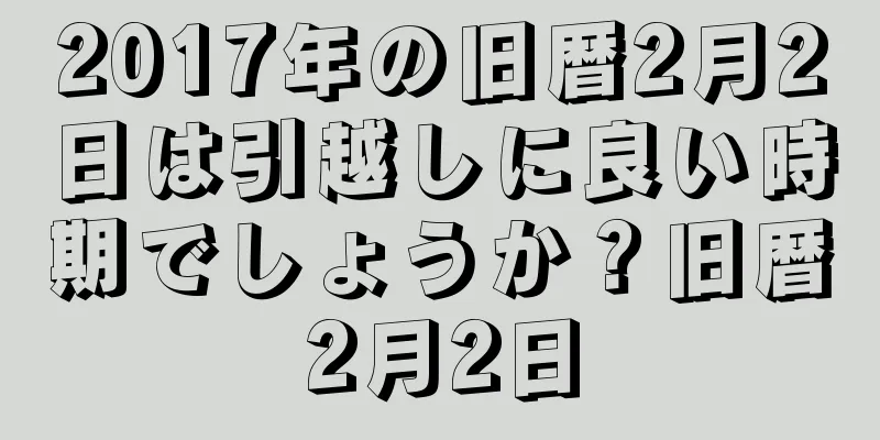 2017年の旧暦2月2日は引越しに良い時期でしょうか？旧暦2月2日