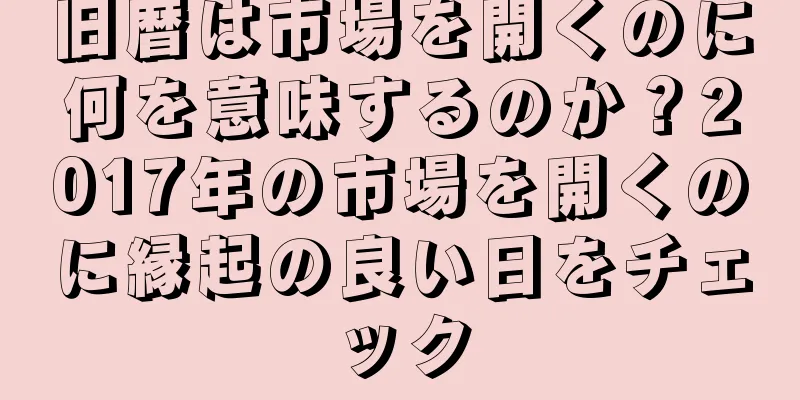 旧暦は市場を開くのに何を意味するのか？2017年の市場を開くのに縁起の良い日をチェック